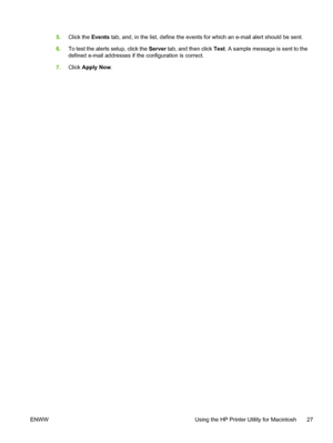 Page 43
5.Click the  Events tab, and, in the list, define the events for which an e-mail alert should be sent.
6. To test the alerts setup, click the  Server tab, and then click  Test. A sample message is sent to the
defined e-mail addresses if the configuration is correct.
7. Click  Apply Now .
ENWW Using the HP Printer Utility for Macintosh 27
 