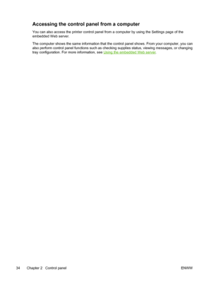 Page 50
Accessing the control panel from a computer
You can also access the printer control panel from a computer by using the Settings page of the
embedded Web server.
The computer shows the same information that the control panel shows. From your computer, you can
also perform control panel functions such as checking supplies status, viewing messages, or changing
tray configuration. For more information, see 
Using the embedded Web server.
34 Chapter 2   Control panel ENWW
 