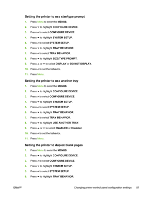 Page 73
Setting the printer to use size/type prompt
1.Press  Menu to enter the  MENUS.
2. Press 
 to highlight  CONFIGURE DEVICE .
3. Press 
 to select  CONFIGURE DEVICE .
4. Press 
 to highlight  SYSTEM SETUP .
5. Press 
 to select  SYSTEM SETUP .
6. Press 
 to highlight  TRAY BEHAVIOR .
7. Press 
 to select  TRAY BEHAVIOR .
8. Press 
 to highlight  SIZE/TYPE PROMPT .
9. Press 
 or  to select  DISPLAY  or DO NOT DISPLAY .
10. Press 
 to set the behavior.
11. Press  Menu.
Setting the printer to use another...