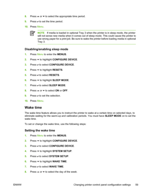 Page 75
8.Press  or  to select the appropriate time period.
9. Press 
 to set the time period.
10. Press  Menu.
NOTE If media is loaded in optional Tray 3 when the printer is in sleep mode, the printer
will not sense new media when it comes out of sleep mode. This could cause the printer to
use wrong paper for a print job. Be sure to wake the printer before loading media in optional
Tray 3.
Disabling/enabling sleep mode
1. Press  Menu to enter the  MENUS.
2. Press 
 to highlight  CONFIGURE DEVICE .
3. Press...