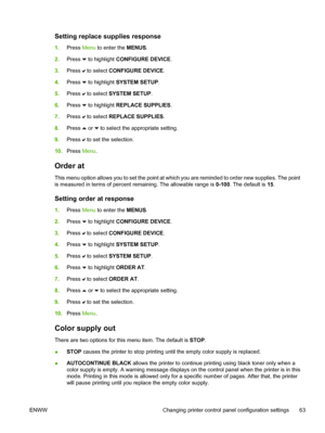 Page 79
Setting replace supplies response
1.Press  Menu to enter the  MENUS.
2. Press 
 to highlight  CONFIGURE DEVICE .
3. Press 
 to select  CONFIGURE DEVICE .
4. Press 
 to highlight  SYSTEM SETUP .
5. Press 
 to select  SYSTEM SETUP .
6. Press 
 to highlight  REPLACE SUPPLIES .
7. Press 
 to select  REPLACE SUPPLIES .
8. Press 
 or  to select the appropriate setting.
9. Press 
 to set the selection.
10. Press  Menu.
Order at
This menu option allows you to set the point at which you are reminded to order new...