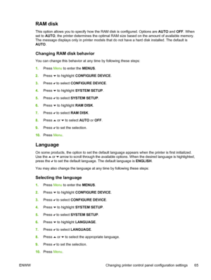 Page 81
RAM disk
This option allows you to specify how the RAM disk is configured. Options are AUTO and OFF. When
set to  AUTO , the printer determines the optimal RAM size based on the amount of available memory.
The message displays only in printer models that do not have a hard disk installed. The default is
AUTO .
Changing RAM disk behavior
You can change this behavior at any time by following these steps:
1.Press  Menu to enter the  MENUS.
2. Press 
 to highlight  CONFIGURE DEVICE .
3. Press 
 to select...