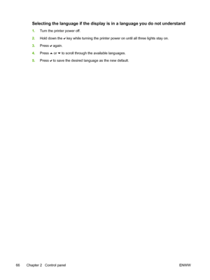 Page 82
Selecting the language if the display is in a language you do not understand
1.Turn the printer power off.
2. Hold down the 
 key while turning the printer power on until all three lights stay on.
3. Press 
 again.
4. Press 
 or  to scroll through the available languages.
5. Press 
 to save the desired language as the new default.
66 Chapter 2   Control panel ENWW
 