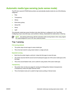 Page 97
Automatic media type sensing (auto sense mode)
The HP Color LaserJet CP4005 Series printers can automatically classify media into one of the following
categories:
●Plain
● Transparency
● Glossy
● Extra-heavy glossy
● Glossy film
● Heavy
● Light
The automatic media type sensor functions only when that tray is configured to Any Type Plain.
Configuring a tray to any other type, such as Bond or Glossy, deactivates the media sensor in that tray.
NOTE Get optimal performance with the automatic media sensing...