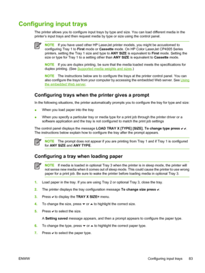 Page 99
Configuring input trays
The printer allows you to configure input trays by type and size. You can load different media in the
printer’s input trays and then request media by type or size using the control panel.
NOTEIf you have used other HP LaserJet printer models, you might be accustomed to
configuring Tray 1 to  First mode or  Cassette mode. On HP Color LaserJet CP4005 Series
printers, setting the Tray 1 size and type to  ANY SIZE is equivalent to  First mode. Setting the
size or type for Tray 1 to a...