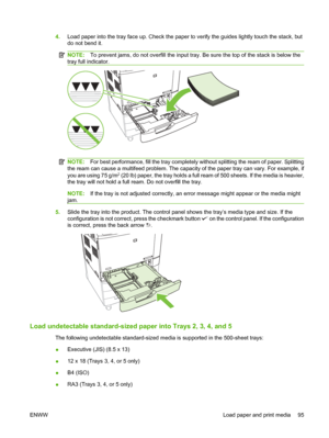 Page 1094.Load paper into the tray face up. Check the paper to  verify the guides lightly touch the stack, but
do not bend it.
NOTE: To prevent jams, do not overf ill the input tray. Be sure the top of the stack is below the
tray full indicator.
NOTE: For best performanc e, fill the tray complete ly without splitting the ream of paper. Splitting
the ream can cause a multifeed problem. The capacity of the paper tray can vary. For example, if
you are using 75 g/m
2 (20 lb) paper, the tray holds a full ream  of 500...