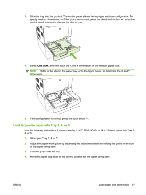 Page 1113.Slide the tray into the product. The control pane l shows the tray type and size configuration. To
specify custom dimensions, or if the type  is not correct, press the checkmark button 
 when the
control panel prompts to change the size or type.
4. Select  CUSTOM, and then input the X and Y dimensions of the custom paper size.
NOTE: Refer to the label in the paper tray, or to the figure below, to determine the X and Y
dimensions.
Y X
5.
If the configuration is correct, press the back arrow .
Load...