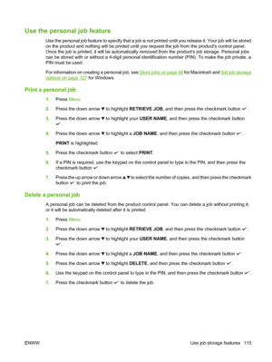 Page 129Use the personal job feature
Use the personal job feature to specify that a job is not print ed until you release it. Your job will be stored
on the product and nothing will be  printed until you request the job from the products control panel.
Once the job is printed, it will be automatically removed from the products job storage. Personal jobs
can be stored with or without a 4-digit personal iden tification number (PIN). To make the job private, a
PIN must be used. 
For information on creating a...