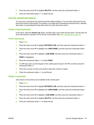 Page 1315.Press the down arrow  to highlight  DELETE, and then press the checkmark button .
6. Press the checkmark button 
 to delete the job.
Use the stored job feature
You can save a print job to the product hard disk without printing it. You can then print the job at any
time at the product control panel. For example, you might want to download a personnel form, calendar,
time sheet, or accounting form that other users can print when they need it.
Create a stored print job
In the driver, select the  Stored...