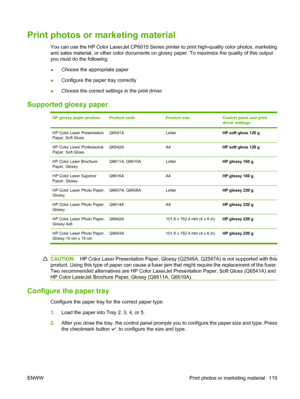 Page 133Print photos or marketing material
You can use the HP Color LaserJet CP6015 Series printer to print high-quality color photos, marketing
and sales material, or other color documents on gl ossy paper. To maximize the quality of this output
you must do the following:
● Choose the appropriate paper
● Configure the paper tray correctly
● Choose the correct settings in the print driver
Supported glossy paper
HP glossy paper productProduct codeProduct sizeControl panel and print
driver settings
HP Color Laser...