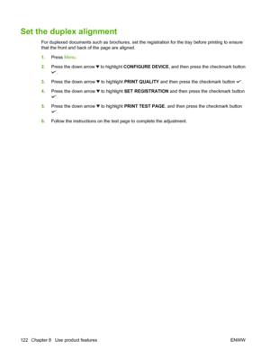 Page 136Set the duplex alignment
For duplexed documents such as brochures, set the registration for the tray before printing to ensure
that the front and back of the page are aligned.
1. Press  Menu.
2. Press the down arrow 
 to highlight  CONFIGURE DEVICE , and then press the checkmark button
.
3. Press the down arrow 
 to highlight PRINT QUALITY and then press the checkmark button .
4. Press the down arrow 
 to highlight SET REGISTRATION  and then press the checkmark button
.
5. Press the down arrow 
 to...