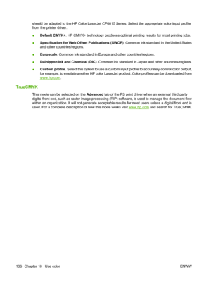 Page 150should be adapted to the HP Color LaserJet CP6015 Series. Select the appropriate color input profile
from the printer driver.
●Default CMYK+
. HP CMYK+ technology produces optimal pr inting results for most printing jobs.
● Specification for Web Offs
et Publications (SWOP). Common ink standard in the United States
and other countries/regions.
● Euroscale
. Common ink standard in Europe and other countries/regions.
● Dainippon Ink and Chemical (DIC)
. Common ink standard in Japan and other...