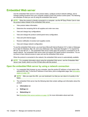 Page 156Embedded Web server
Use the embedded Web server to view product status, configure product network settings, and to
manage printing functions from your computer instead of from the product control panel. The following
are examples of what you can do using the embedded Web server:
NOTE:When the product is directly connected to a co mputer, use the HP Easy Printer Care to view
the product status instead of the embedded Web server.
● View product status information.
● Determine the remainin
g life for all...