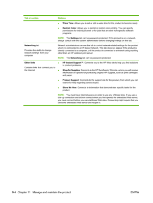 Page 158Tab or sectionOptions
●Wake Time
: Allows you to set or edit a wake  time for the product to become ready.
● Restrict Color
: Allows you to permit or restrict color printing. You can specify
permissions for indivi dual users or for jobs that are sent from specific software
programs.
NOTE: The Settings  tab can be password-protected. If this product is on a network,
always consult with the system administrator before changing settings on this tab.
Networking  tab
Provides the ability to change
network...