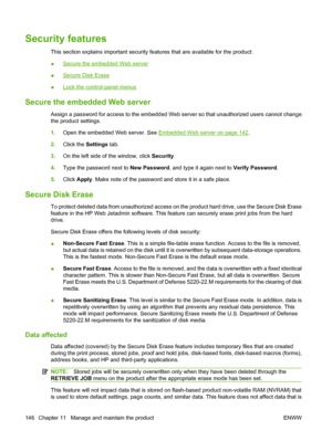 Page 160Security features
This section explains important security features that are available for the product:
●
Secure the embedded Web server
●
Secure Disk Erase
●
Lock the control-panel menus
Secure the embedded Web server
Assign a password for access to the embedded Web se rver so that unauthorized users cannot change
the product settings.
1. Open the embedded Web server. See 
Embedded Web server on page 142.
2. Click the  Settings tab.
3. On the left side of the window, click  Security.
4. Type the...