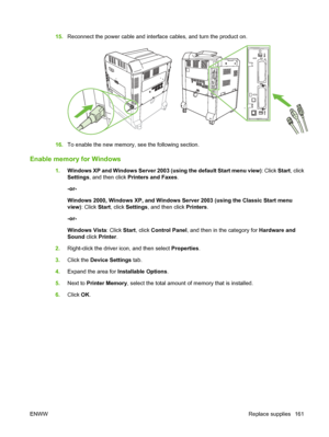 Page 17515.Reconnect the power cable and interface cables, and turn the product on.
16.To enable the new memory, see the following section.
Enable memory for Windows
1.Windows XP and Windows Server 2003 (using the default Start menu view) : Click Start, click
Settings, and then click  Printers and Faxes.
-or-
Windows 2000, Windows XP, and Windows Server 2003 (using the Classic Start menu
view) : Click  Start, click Settings , and then click  Printers.
-or-
Windows Vista : Click Start, click Control Panel , and...