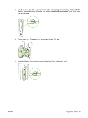 Page 1773.Locate an open EIO slot. Loosen and remove the two retaining screws holding the cover for the
EIO slot, and then remove the cover. You will not need these screws and the cover again. They
can be discarded.
4.Firmly insert the HP Jetdirect print server card into the EIO slot.
5.Insert and tighten the retaining screws that came with the print server card.
ENWW Replace supplies 163
 