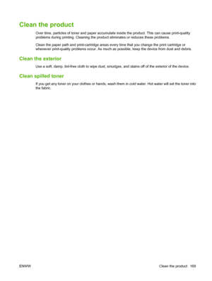 Page 183Clean the product
Over time, particles of toner and paper accumulate inside the product. This can cause print-quality
problems during printing. Cleaning the prod uct eliminates or reduces these problems.
Clean the paper path and print-cartridge areas every time that you change the print cartridge or
whenever print-quality problems occur. As much as  possible, keep the device from dust and debris.
Clean the exterior
Use a soft, damp, lint-free cloth to wipe dust, smudge s, and stains off of the exterior...