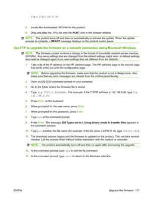 Page 185ftp://192.168.0.90
.
4. Locate the downloaded .RFU  file for the product.
5. Drag and drop the .RFU file onto the  PORT icon in the browser window.
NOTE: The product turns off and then on automatically  to activate the update. When the update
process is complete, a  READY message displays on the product control panel.
Use FTP to upgrade the firmware on a  network connection using Microsoft Windows
NOTE:The firmware update involves a change in the format of nonvolatile random-access memory
(NVRAM). Any...