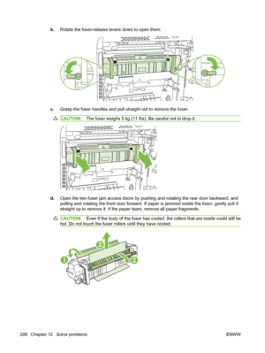 Page 220b.Rotate the fuser-release levers down to open them.
c.Grasp the fuser handles and pull straight out to remove the fuser.
CAUTION: The fuser weighs 5 kg (11 lbs). Be careful not to drop it.
d.Open the two fuser jam access doors by pushing and rotating the rear door backward, and
pulling and rotating the front door  forward. If paper is jammed inside the fuser, gently pull it
straight up to remove it. If the paper tears, remove all paper fragments.
CAUTION: Even if the body of the fuser has cooled, the...