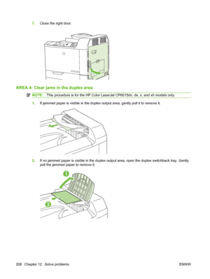 Page 2227.Close the right door.
AREA 4: Clear jams  in the duplex area
NOTE:This procedure is for the HP Color LaserJ et CP6015dn, de, x, and xh models only.
1.If jammed paper is visible in the duplex output area, gently pull it to remove it.
2.If no jammed paper is visible in the duplex outp ut area, open the duplex switchback tray. Gently
pull the jammed paper to remove it.
1
2
208 Chapter 12   Solve problems ENWW
 