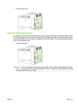 Page 2316.Close the right door.
Clear jams when printing banners
If a paper jam occurs while printing with banner pa per, gently pull the paper forward through the output
bin or back through Tray 1 to remove the paper from the paper path. After removing the paper, open
and close the right door to clear the jam message from  the control panel. If you cannot remove the paper,
carry out the following steps:
1. Open the right door.
NOTE: If you are printing to very heavy banner paper, and the paper is still feeding...