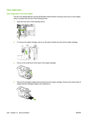 Page 240Clear staple jams
Clear staple jams in the main staplerThe HP 3-bin Stapler/Stacker and the HP Booklet ma ker/Finisher Accessory each have a main stapler,
which is located near the top of the finishing device.
1. Open the front door of the finishing device.
2.To remove the staple cartridge, pull up on the green handle and pull out the staple cartridge.
3.Lift up on the small lever at the back of the staple cartridge.
4.Remove the damaged staples that protrude from th e staple cartridge. Remove the entire...