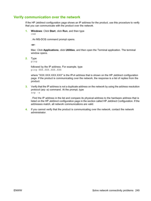 Page 263Verify communication over the network
If the HP Jetdirect configuration page shows an IP address for the product, use this procedure to verify
that you can communicate with the product over the network.
1.Windows : Click Start, click  Run, and then type
cmd
. An MS-DOS command prompt opens.
-or-
Mac: Click  Applications , click Utilities , and then open the Terminal application. The terminal
window opens.
2. Type
ping
followed by the IP address. For example, type
ping XXX.XXX.XXX.XXX
where...