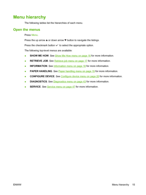 Page 29Menu hierarchy
The following tables list the hierarchies of each menu.
Open the menus
Press Menu.
Press the up arrow 
 or down arrow  button to navigate the listings.
Press the checkmark button 
 to select the appropriate option.
The following top-level menus are available:
● SHOW ME HOW
. See 
Show Me How menu on page 16 for more information.
● RETRIEVE JOB
. See 
Retrieve job menu on page 17 for more information.
● INFORMATION. See 
Information menu on page 18
 for more information.
● PAPER HANDLING
....