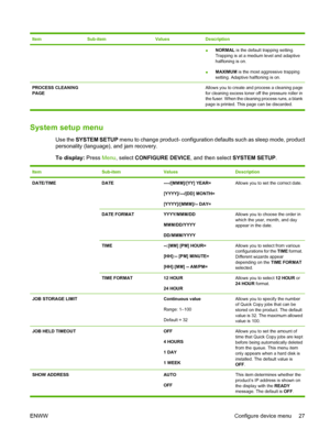 Page 41ItemSub-itemValuesDescription
●NORMAL
 is the default trapping setting.
Trapping is at a medium level and adaptive
halftoning is on.
● MAXIMUM
 is the most aggressive trapping
setting. Adaptive halftoning is on.
PROCESS CLEANING
PAGE  
 Allows you to create and process a cleaning page
for cleaning excess toner off the pressure roller in
the fuser. When the cleaning process runs, a blank
page is printed. This page can be discarded.
System setup menu
Use the SYSTEM SETUP menu to change product-...