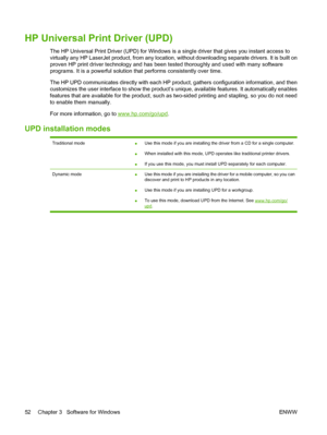 Page 66HP Universal Print Driver (UPD)
The HP Universal Print Driver (UPD) for Windows is a single dr iver that gives you instant access to
virtually any HP LaserJet product, from any location,  without downloading separate drivers. It is built on
proven HP print driver technology and has been  tested thoroughly and used with many software
programs. It is a powerful solution th at performs consistently over time.
The HP UPD communicates directly wi th each HP product, gathers configuration information, and...