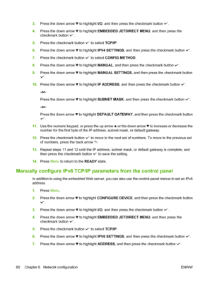 Page 943.Press the down arrow  to highlight I/O , and then press the checkmark button .
4. Press the down arrow 
 to highlight EMBEDDED JETDIRECT MENU , and then press the
checkmark button 
.
5. Press the checkmark button 
 to select  TCP/IP.
6. Press the down arrow 
 to highlight IPV4 SETTINGS , and then press the checkmark button .
7. Press the checkmark button 
 to select  CONFIG METHOD .
8. Press the down arrow 
 to highlight MANUAL , and then press the checkmark button .
9. Press the down arrow 
 to...