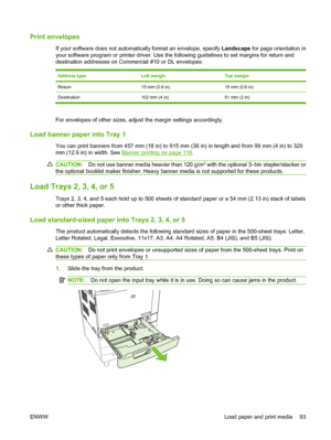 Page 107Print envelopes
If your software does not automatically format an envelope, specify Landscape for page orientation in
your software program or printer driver. Use the following guidelines to set margins for return and
destination addresses on Commercial #10 or DL envelopes:
Address typeLeft marginTop margin
Return15 mm (0.6 in)15 mm (0.6 in)
Destination 102 mm (4 in) 51 mm (2 in)
For envelopes of other sizes, adjust the margin settings accordingly.
Load banner paper into Tray 1
You can print banners from...