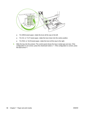 Page 112●For SRA3-sized paper, 
rotate the lever all the way to the left.
● For A3- or 11x17-sized paper, rotate the lever down into the center position.
● For RA3- or 12x18-sized paper, rotate the lever all the way to the right.
5. Slide the tray into the product. The control pane l shows the tray’s media type and size. If the
configuration is not correct, press the checkmark button 
. If the configuration is correct, press
the back arrow 
.
98 Chapter 7   Paper and print media ENWW
 