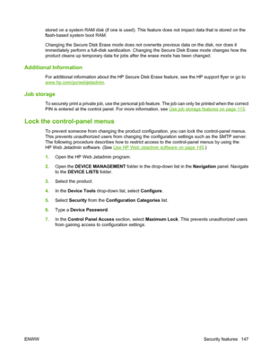 Page 161stored on a system RAM disk (if one is used). This feature does not impact data that is stored on the
flash-based system boot RAM.
Changing the Secure Disk Erase mode does not overwrite previous data on the disk, nor does it
immediately perform a full-disk sanitization. Changing the Secure Disk Erase mode changes how the
product cleans up temporary data for jobs after the erase mode has been changed.
Additional Information
For additional information about the HP Secure Disk  Erase feature, see the HP...