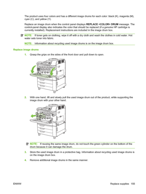 Page 169The product uses four colors and has a different image drums for each color: black (K), magenta (M),
cyan (C), and yellow (Y).
Replace an image drum when the control panel displays REPLACE  DRUM message. The
control-panel display also indicates the color that should be replaced (if a genuine HP cartridge is
currently installed). Replacement instructions are included in the image drum box.
NOTE: If toner gets on clothing, wipe it off with a dry  cloth and wash the clothes in cold water. Hot
water sets...