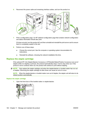 Page 1786.Reconnect the power cable and remaining in terface cables, and turn the product on.
7.Print a configuration page. An HP Jetdirect confi guration page that contains network configuration
and status information should also print.
If it does not print, turn the product off, and then  uninstall and reinstall the print server card to ensure
that it is completely  seated in the slot.
8. Perform one of these steps:
● Choose the correct port. See the computer or operating system documentation for...