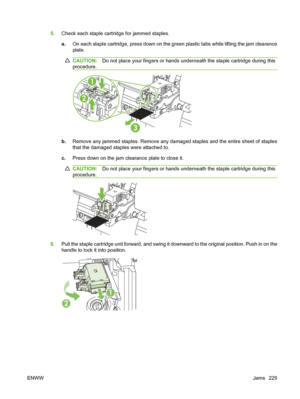 Page 2435.Check each staple cartridge for jammed staples.
a. On each staple cartridge, press down on the green plastic tabs while lifting the jam clearance
plate.
CAUTION: Do not place your fingers or hands underneath the staple cartridge during this
procedure.
3
2
1
b. Remove any jammed staples. Remove any damaged staples and the entire sheet of staples
that the damaged staples were attached to.
c. Press down on the jam clear ance plate to close it.
CAUTION:Do not place your fingers or hands underneath the...