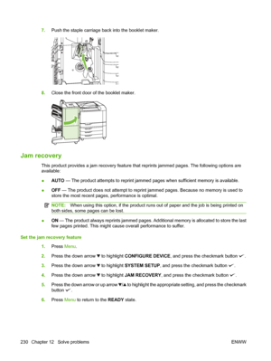 Page 2447.Push the staple carriage back into the booklet maker.
8.Close the front door of the booklet maker.
Jam recovery
This product provides a jam reco very feature that reprints jammed pages. The following options are
available:
● AUTO
 — The product attempts to reprint jammed  pages when sufficient memory is available.
● OFF
 — The product does not attempt to reprint  jammed pages. Because no memory is used to
store the most recent pages, performance is optimal.
NOTE: When using this option, if the product...