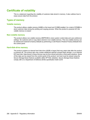 Page 294Certificate of volatility
This is a statement regarding the volatility of customer data stored in memory. It also outlines how to
erase secure data from the product.
Types of memory
Volatile memory
The product utilizes  volatile memory (64MB on the board and 512MB installed, for  a total of 576MB) to
store customer data during the printing and copy ing process. When the product is powered off, this
volatile memory is erased.
Non-volatile memory
The product utilizes non-volatile memory (EEPROM) to store...