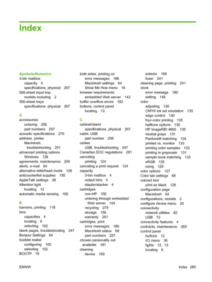 Page 299Index
Symbols/Numerics
3-bin mailboxcapacity 4
specifications, physical 267
500-sheet input tray models including 2
500-sheet trays
specifications, physical 267
A
accessories ordering 256
part numbers 257
acoustic specifications 270
address, printer Macintosh,
troubleshooting 251
advanced printing options Windows 128
agreements, maintenance 265
alerts, e-mail 64
alternative letterhead mode 128
anticounterfeit supplies 150
AppleTalk settings 38
Attention light locating 12
automatic media sensing 100
B...