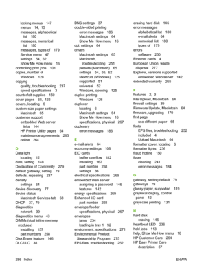 Page 300locking menus 147
menus 14,  15
messages, alphabeticallist 180
messages, numerical list 180
messages, types of 179
Service menu 47
settings 54,  62
Show Me How menu 16
controlling print jobs 101
copies, number of Windows 128
copying quality, troubleshooting 237
speed specifications 3
counterfeit supplies 150
cover pages 65,  125
covers, locating 6
custom-size paper settings Macintosh 65
customer support
embedded Web serverlinks 144
HP Printer Utility pages 64
maintenance agreements 265
online 264
D
Data...