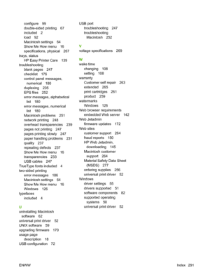 Page 305configure 99
double-sided printing 67
included 2
load 92
Macintosh settings 64
Show Me How menu 16
specifications, physical 267
trays, status HP Easy Printer Care 139
troubleshooting blank pages 247
checklist 176
control panel messages,numerical 180
duplexing 235
EPS files 252
error messages, alphabetical list 180
error messages, numerical list 180
Macintosh problems 251
network printing 248
overhead transparencies 239
pages not printing 247
pages printing slowly 247
paper handling problems 231
quality...