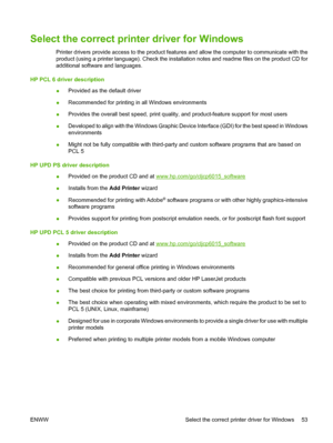 Page 67Select the correct printer driver for Windows
Printer drivers provide access to the product features and allow the computer to communicate with the
product (using a printer language). Check the installa tion notes and readme files on the product CD for
additional software and languages.
HP PCL 6 driver description ●Provided as the default driver
● Recommended for printing in all Windows environments
● Provides the overall best speed, print quality,
 and product-feature support for most users
● Developed...