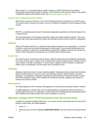 Page 93When turned on, a new product that is unable to retrieve a valid IP address from the network
automatically assigns itself a def ault IP address. The IP address for  the product is listed on the product
Configuration page and the Network report. See 
Information pages on page 138.
Dynamic Host Configuration Protocol (DHCP) DHCP allows a group of devices to  use a set of IP addresses that are maintained by a DHCP server.
The product sends a request to the server, and if an IP address is available, the...