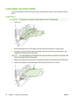 Page 106Load paper and print media
You can load different media in the trays and then request media by type or size by using the control
panel.
Load Tray 1
CAUTION:To avoid jams, never add or remove  paper from Tray 1 during printing.
1.Open Tray 1.
2.Set the side guides to the correct width, and pull out the tray extensions to support paper.
3. Load paper in the tray with the side to be prin ted on face down and the top of the paper or non-
postage end facing the front of the printer.
NOTE: For Letter Rotated...