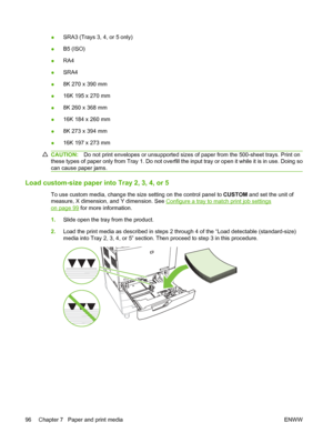 Page 110●SRA3 (Trays 3, 4, or 5 only)
● B5 (ISO)
● RA4
● SRA4
● 8K 270 x 390 mm
● 16K 195 x 270 mm
● 8K 260 x 368 mm
● 16K 184 x 260 mm
● 8K 273 x 394 mm
● 16K 197 x 273 mm
CAUTION:
Do not print envelopes or unsupported sizes  of paper from the 500-sheet trays. Print on
these types of paper only from  Tray 1. Do not overfill the input tray or open it wh ile it is in use. Doing so
can cause paper jams.
Load custom-size paper into Tray 2, 3, 4, or 5
To use custom media, change the size setting on the control panel...