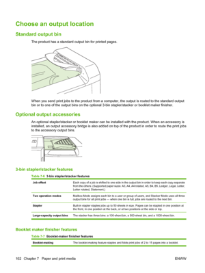 Page 116Choose an output location
Standard output bin
The product has a standard output bin for printed pages. 
When you send print jobs to the product from a computer, the output is routed to the standard output
bin or to one of the output bins on the optional  3-bin stapler/stacker or booklet maker finisher.
Optional output accessories
An optional stapler/stacker or booklet maker can be  installed with the product. When an accessory is
installed, an output accessory bridge is also added  on top of the product...