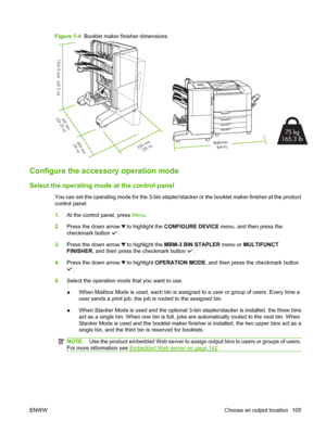 Page 119Figure 7-4  Booklet maker finisher dimensions
1104.9 mm  (43.5 in)
635 mm
(25 in)
615  m m
(24.25 in)
406 mm (16 in)16 2 6 m m (6 4 i n)
75  kg
165.3 lb
Configure the accesso ry operation mode
Select the operating mode  at the control panel
You can set the operating mode for the 3-bin stapler/st acker or the booklet maker finisher at the product
control panel.
1. At the control panel, press  Menu.
2. Press the down arrow 
 to highlight the  CONFIGURE DEVICE menu, and then press the
checkmark button 
.
3....