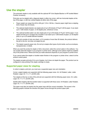 Page 124Use the stapler
The automatic stapler is only available with the optional HP 3-bin Stapler/Stacker or HP booklet Maker/
Finisher Accessory.
Print jobs can be stapled with a diagonal staple in  either top corner, with two horizontal staples at the
top of the page, or with two vertical  staples at either side of the page.
● Paper weight can range from 60 to 220 g/m
2 (16 to 148 lbs.). Heavier paper might have a stapling
limit of fewer than 50 sheets.
● The optional stapler/stacker can staple jobs of up to...